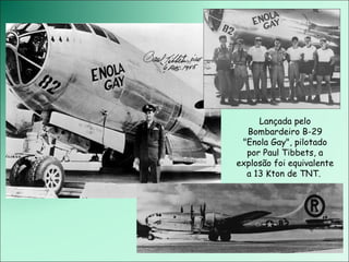 Lançada pelo Bombardeiro B-29 &quot;Enola Gay&quot;, pilotado por Paul Tibbets, a explosão foi equivalente a 13 Kton de TNT.  