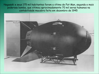 Nagasaki e seus 175 mil habitantes foram a vítima de Fat Man, segunda e mais poderosa bomba, que vitimou aproximadamente 70 mil seres humanos na contabilidade macabra feita em dezembro de 1945  