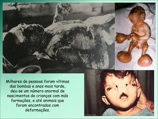 Milhares de pessoas foram vítimas das bombas e anos mais tarde, deu-se um número anormal de nascimentos de crianças com más formações, e até animais que foram encontrados com deformações. 