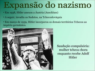 Expansão do nazismo Em 1938, Hitler anexou a Áustria (Anschluss) A seguir, invadiu os Sudetos, na Tchecoslováquia Em março de 1939, Hitler incorporou os demais territórios Tchecos ao império germânico. Saudação compulsória: mulher tcheca chora enquanto recebe Adolf Hitler  