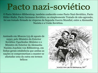 Pacto nazi-soviético Assinado em  Moscou  ( 23 de agosto  de 1939), pelo Ministro do Exterior Soviético  Vyacheslav Molotov  e o Ministro do Exterior da Alemanha Nazista Joachim von Ribbentrop, em linhas gerais estabelecia que ambas as nações se comprometiam a manter-se afastadas uma da outra em termos bélicos O Pacto Molotov-Ribbentrop, também conhecido como Pacto Nazi-Soviético, Pacto Hitler-Stalin, Pacto Germano-Soviético, ou simplesmente Tratado de não-agressão, foi um tratado firmado às vésperas da Segunda Guerra Mundial, entre a Alemanha Nazista e a União Soviética. 