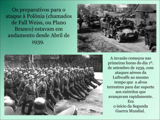 Os preparativos para o ataque à Polônia (chamados de Fall Weiss, ou Plano Branco) estavam em andamento desde Abril de 1939.  A invasão começou nas primeiras horas do dia 1º. de setembro de 1939, com ataques aéreos da Luftwaffe ao mesmo tempo que  a alvos terrestres para dar suporte aos exércitos que avançavam rapidamente. Era o início da Segunda Guerra Mundial.  
