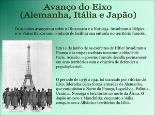 Avanço do Eixo (Alemanha, Itália e Japão) Os alemães avançaram sobre a Dinamarca e a Noruega. Invadiram a Bélgica e os Países Baixos com o intuito de facilitar sua entrada no território francês.  Em 14 de junho de os exércitos de Hitler invadiram a França e as tropas nazistas tomaram a cidade de Paris. Acuado, o governo francês decidiu permanecer em seus territórios com o objetivo de defender a população civil.  O período de 1939 a 1941 foi marcado por vitórias do Eixo, lideradas pelas forças armadas da Alemanha, que conquistou o Norte da França, Iugoslávia, Polônia, Ucrânia, Noruega e territórios no norte da África. O Japão anexou a Manchúria, enquanto a Itália conquistava a Albânia e territórios da Líbia. 