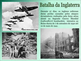 Durante 57 dias, os ingleses sofreram duras perdas causadas pelos ataques devastadores realizados pela força aérea alemã na Segunda Guerra Mundial (Luftwaffe).O bombardeio  intensivo ao Reino durou de 7 de setembro de 1940 até 10 de maio de 1941. Batalha da Inglaterra 