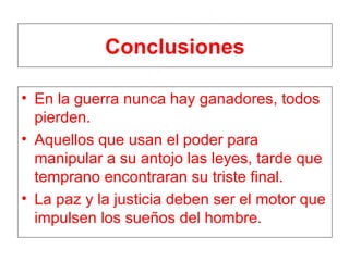 Conclusiones En la guerra nunca hay ganadores, todos pierden. Aquellos que usan el poder para manipular a su antojo las leyes, tarde que temprano encontraran su triste final. La paz y la justicia deben ser el motor que impulsen los sueños del hombre. 