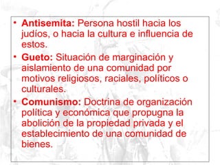Antisemita:  Persona hostil hacia los judíos, o hacia la cultura e influencia de estos. Gueto:  Situación de marginación y aislamiento de una comunidad por motivos religiosos, raciales, políticos o culturales.  Comunismo:  Doctrina de organización política y económica que propugna la abolición de la propiedad privada y el establecimiento de una comunidad de bienes.  