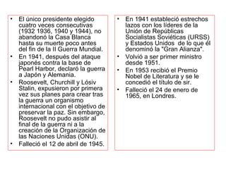 El único presidente elegido cuatro veces consecutivas (1932 1936, 1940 y 1944), no abandonó la Casa Blanca hasta su muerte poco antes del fin de la II Guerra Mundial. En 1941, después del ataque japonés contra la base de Pearl Harbor, declaró la guerra a Japón y Alemania. Roosevelt, Churchill y Lósiv Stalin, expusieron por primera vez sus planes para crear tras la guerra un organismo internacional con el objetivo de preservar la paz. Sin embargo, Roosevelt no pudo asistir al final de la guerra ni a la creación de la Organización de las Naciones Unidas (ONU). Falleció el 12 de abril de 1945. En 1941 estableció estrechos lazos con los líderes de la Unión de Repúblicas Socialistas Soviéticas (URSS) y Estados Unidos  de lo que él denominó la "Gran Alianza". Volvió a ser primer ministro desde 1951. En 1953 recibió el Premio Nobel de Literatura y se le concedió el título de sir. Falleció el 24 de enero de 1965, en Londres. 
