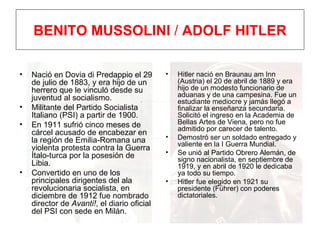 BENITO MUSSOLINI  /  ADOLF HITLER Nació en Dovia di Predappio el 29 de julio de 1883, y era hijo de un herrero que le vinculó desde su juventud al socialismo. Militante del Partido Socialista Italiano (PSI) a partir de 1900. En 1911 sufrió cinco meses de cárcel acusado de encabezar en la región de Emilia-Romana una violenta protesta contra la Guerra Ítalo-turca por la posesión de Libia. Convertido en uno de los principales dirigentes del ala revolucionaria socialista, en  diciembre de 1912 fue nombrado director de  Avanti! , el diario oficial del PSI con sede en Milán. Hitler nació en Braunau am Inn (Austria) el 20 de abril de 1889 y era hijo de un modesto funcionario de aduanas y de una campesina. Fue un estudiante mediocre y jamás llegó a finalizar la enseñanza secundaria. Solicitó el ingreso en la Academia de Bellas Artes de Viena, pero no fue admitido por carecer de talento. Demostró ser un soldado entregado y valiente en la I Guerra Mundial. Se unió al Partido Obrero Alemán, de signo nacionalista, en septiembre de 1919, y en abril de 1920 le dedicaba ya todo su tiempo.  Hitler fue elegido en 1921 su presidente (Führer) con poderes dictatoriales. 