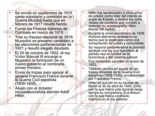 Se enroló en septiembre de 1915 como voluntario y combatió en la I Guerra Mundial hasta que en febrero de 1917 resultó herido. Fundó los Fascios Italianos de Combate en marzo de 1919. Tras su fracaso electoral de 1919, Mussolini se presentó candidato a las elecciones parlamentarias de 1921 y resultó elegido diputado. El 29 de octubre de 1922, el rey Víctor Manuel III encargó a Mussolini la formación de un nuevo gobierno al nombrarle primer ministro.  Envío de tropas para apoyar al general Francisco Franco durante la Guerra Civil española (1936-1939). Aliado con el dictador nacionalsocialista alemán Adolf Hitler. Hitler fue sentenciado a cinco años de prisión como líder del intento de golpe de Estado, y dedicó los ocho meses de condena que cumplió a redactar su autobiografía: Mein Kampf (Mi lucha).. Durante la crisis económica de 1929, muchos alemanes aceptaron su teoría que la explicaba como una conspiración de judíos y comunistas. Su mayoría parlamentaria le permitió aprobar una ley que transfería al partido nazi el control de la burocracia y del sistema judicial Fue nombrado canciller en enero de 1933. También acudió en ayuda de las tropas rebeldes de la Guerra Civil española (1936-1939), encabezadas por Francisco Franco. Hitler se suicidó en su búnker de Berlín el 30 de abril de 1945, junto con la que había sido durante largo tiempo su compañera, Eva Braun, con la que había contraído matrimonio el día anterior. 