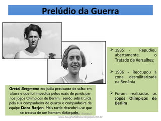  1935 - Repudiou
abertamente o
Tratado de Versalhes;
 1936 - Reocupou a
zona desmilitarizada
na Renânia
 Foram realizados os
Jogos Olímpicos de
Berlim
Gretel Bergmann era judia praticante de salto em
altura e que foi impedida pelos nazis de participar
nos Jogos Olímpicos de Berlim, sendo substituída
pela sua companheira de quarto e companheira de
equipe Dora Ratjen. Mais tarde descobriu-se que
se tratava de um homem disfarçado.
Prelúdio da Guerra
Prof. Douglas Barraqui
www.dougnahistoria.blogspot.com.br
 