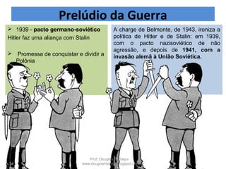 A charge de Belmonte, de 1943, ironiza a
política de Hitler e de Stalin: em 1939,
com o pacto nazisoviético de não
agressão, e depois de 1941, com a
invasão alemã à União Soviética.
 1939 - pacto germano-soviético
Hitler faz uma aliança com Stalin
 Promessa de conquistar e dividir a
Polônia
Prelúdio da Guerra
Prof. Douglas Barraqui
www.dougnahistoria.blogspot.com.br
 