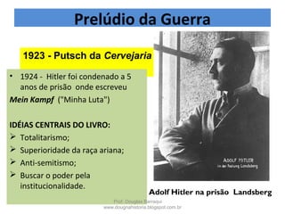 1923 - Putsch da Cervejaria
• 1924 - Hitler foi condenado a 5
anos de prisão onde escreveu
Mein Kampf ("Minha Luta")
IDÉIAS CENTRAIS DO LIVRO:
 Totalitarismo;
 Superioridade da raça ariana;
 Anti-semitismo;
 Buscar o poder pela
institucionalidade.
Prelúdio da Guerra
Adolf Hitler na prisão  Landsberg
Prof. Douglas Barraqui
www.dougnahistoria.blogspot.com.br
 
