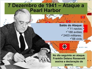 Prof. Douglas Barraqui
www.dougnahistoria.blogspot.com.br
7 Dezembro de 1941 – Ataque a
Pearl Harbor
No dia seguinte ao ataque.
Franklin Delano Roosevelt
assina a declaração de
guerra.
Saldo do Ataque:
11 navios;
188 aviões;
2403 militares;
68 civis;
 