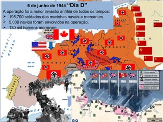 Prof. Douglas Barraqui
www.dougnahistoria.blogspot.com.br
6 de junho de 1944 “Dia D”
A operação foi a maior invasão anfíbia de todos os tempos:
 195.700 soldados das marinhas navais e mercantes
 5.000 navios foram envolvidos na operação.
 130 mil homens morreram
 