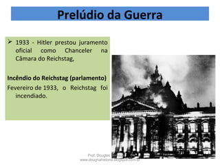  1933 - Hitler prestou juramento
oficial como Chanceler na
Câmara do Reichstag,
Incêndio do Reichstag (parlamento)
Fevereiro de 1933, o Reichstag foi
incendiado.
Prelúdio da Guerra
Prof. Douglas Barraqui
www.dougnahistoria.blogspot.com.br
 