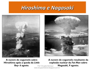 Hiroshima e NagasakiHiroshima e Nagasaki
A nuvem de cogumelo sobre
Hiroshima após a queda da Little
Boy- 6 agosto.
A nuvem de cogumelo resultante da
explosão nuclear da Fat Man sobre
Nagasaki, 9 agosto.Prof. Douglas Barraqui
www.dougnahistoria.blogspot.com.br
 