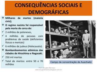 CONSEQUÊNCIAS SOCIAIS E
DEMOGRÁFICAS
 Milhares de mortes (maioria
civis);
 O regime nazista foi responsável
pela morte de cerca de:
 2 milhões de poloneses,
 4 milhões de pessoas com
problemas de saúde (deficientes
físicos e mentais)
 6 milhões de judeus (Holocausto).
 Bombardeamentos atômicos das
cidades de Hiroshima e Nagasaki.
 250 mil mortos
 Total de mortos: entre 50 e 70
milhões
Prof. Douglas Barraqui
www.dougnahistoria.blogspot.com.br
Campo de concentração de Auschwitz
 