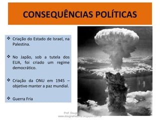  Criação do Estado de Israel, na
Palestina.
 No Japão, sob a tutela dos
EUA, foi criado um regime
democrático.
 Criação da ONU em 1945 –
objetivo manter a paz mundial.
 Guerra Fria
Prof. Douglas Barraqui
www.dougnahistoria.blogspot.com.br
CONSEQUÊNCIAS POLÍTICAS
 
