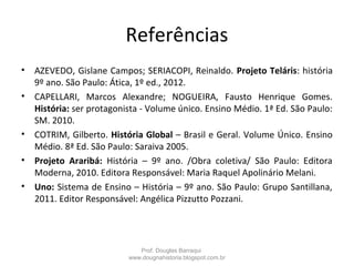 Referências
• AZEVEDO, Gislane Campos; SERIACOPI, Reinaldo. Projeto Teláris: história
9º ano. São Paulo: Ática, 1º ed., 2012.
• CAPELLARI, Marcos Alexandre; NOGUEIRA, Fausto Henrique Gomes.
História: ser protagonista - Volume único. Ensino Médio. 1ª Ed. São Paulo:
SM. 2010.
• COTRIM, Gilberto. História Global – Brasil e Geral. Volume Único. Ensino
Médio. 8ª Ed. São Paulo: Saraiva 2005.
• Projeto Araribá: História – 9º ano. /Obra coletiva/ São Paulo: Editora
Moderna, 2010. Editora Responsável: Maria Raquel Apolinário Melani.
• Uno: Sistema de Ensino – História – 9º ano. São Paulo: Grupo Santillana,
2011. Editor Responsável: Angélica Pizzutto Pozzani.
Prof. Douglas Barraqui
www.dougnahistoria.blogspot.com.br
 