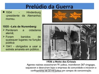 1934 - Hindenburg
-presidente da Alemanha)
morreu.
1935 –Leis de Nuremberg:
 Perderam a cidadania
alemã;
 Foram banidos de
quaisquer lugares na função
pública
 1941 - obrigados a usar a
estrela amarela em público.
1938: a Noite dos Cristais
Agentes nazistas assassinaram 91 judeus, incendiaram 267 sinagogas,
saquearam e destruíram lojas e empresas da comunidade e iniciaram o
confinamento de 25 mil judeus em campos de concentração.
Prelúdio da Guerra
Prof. Douglas Barraqui
www.dougnahistoria.blogspot.com.br
 