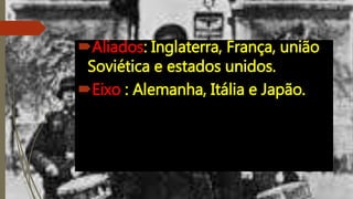 Aliados: Inglaterra, França, união
Soviética e estados unidos.
Eixo : Alemanha, Itália e Japão.
 