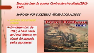 Segunda fase da guerra: Contraofensiva aliada(1942-
1945)
MARCADA POR SUCESSIVAS VITORIAS DOS ALIADOS
Em dezembro de
1941, a base naval
de Pearl Arbour, no
Havaí, foi atacada
pelos japoneses
 ENTRADA DOS ESTADOS
UNIDOS
 