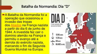 Batalha da Normandia: Dia “D”
A Batalha da Normandia foi a
operação que ocasionou a
invasão das tropas
dos Aliados na França nazista
a partir do dia 6 de junho de
1944. A investida fez cair o
domínio alemão na França e
permitiu o avanço até a
derrota do exército nazista,
marcando o fim da Segunda
Guerra Mundial na Europa.
 