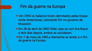 Fim da guerra na Europa
 Em 1943 os italianos foram derrotados pelas tropas
norte-Americanas, colocando fim no governo de
Mussolini
Em 28 de abril de 1945 Hitler casa-se com Eva Braun
e dois dias depois, ambos se suicidaram.
Em 7 de maio de 1945,a Alemanha se rende, e o fim
da guerra na Europa.
 