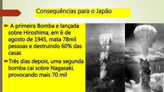 Consequências para o Japão
 A primeira Bomba e lançada
sobre Hiroshima, em 6 de
agosto de 1945, mata 78mil
pessoas e destruindo 60% das
casas
Três dias depois, uma segunda
bomba cai sobre Nagasaki,
provocando mais 70 mil
 