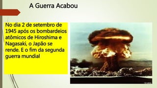 A Guerra Acabou
No dia 2 de setembro de
1945 após os bombardeios
atômicos de Hiroshima e
Nagasaki, o Japão se
rende. E o fim da segunda
guerra mundial
 