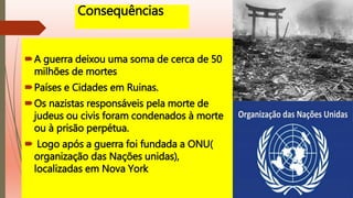 Consequências
A guerra deixou uma soma de cerca de 50
milhões de mortes
Países e Cidades em Ruinas.
Os nazistas responsáveis pela morte de
judeus ou civis foram condenados à morte
ou à prisão perpétua.
 Logo após a guerra foi fundada a ONU(
organização das Nações unidas),
localizadas em Nova York
 