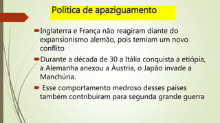 Politica de apaziguamento
Inglaterra e França não reagiram diante do
expansionismo alemão, pois temiam um novo
conflito
Durante a década de 30 a Itália conquista a etiópia,
a Alemanha anexou a Áustria, o Japão invade a
Manchúria.
 Esse comportamento medroso desses países
também contribuíram para segunda grande guerra
 