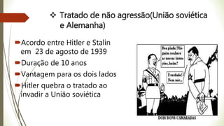  Tratado de não agressão(União soviética
e Alemanha)
Acordo entre Hitler e Stalin
em 23 de agosto de 1939
Duração de 10 anos
Vantagem para os dois lados
Hitler quebra o tratado ao
invadir a União soviética
 