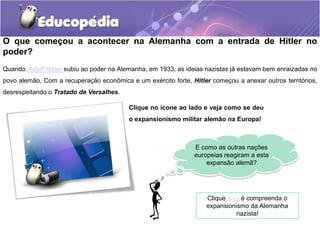 O que começou a acontecer na Alemanha com a entrada de Hitler no
poder?
Quando Adolf Hitler subiu ao poder na Alemanha, em 1933, as ideias nazistas já estavam bem enraizadas no
povo alemão. Com a recuperação econômica e um exército forte, Hitler começou a anexar outros territórios,
desrespeitando o Tratado de Versalhes.
Clique no ícone ao lado e veja como se deu
o expansionismo militar alemão na Europa!
E como as outras nações
europeias reagiram a esta
expansão alemã?
Clique aqui é compreenda o
expansionismo da Alemanha
nazista!
 