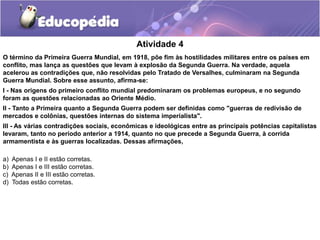 Atividade 4
O término da Primeira Guerra Mundial, em 1918, põe fim às hostilidades militares entre os países em
conflito, mas lança as questões que levam à explosão da Segunda Guerra. Na verdade, aquela
acelerou as contradições que, não resolvidas pelo Tratado de Versalhes, culminaram na Segunda
Guerra Mundial. Sobre esse assunto, afirma-se:
I - Nas origens do primeiro conflito mundial predominaram os problemas europeus, e no segundo
foram as questões relacionadas ao Oriente Médio.
II - Tanto a Primeira quanto a Segunda Guerra podem ser definidas como "guerras de redivisão de
mercados e colônias, questões internas do sistema imperialista".
III - As várias contradições sociais, econômicas e ideológicas entre as principais potências capitalistas
levaram, tanto no período anterior a 1914, quanto no que precede a Segunda Guerra, à corrida
armamentista e às guerras localizadas. Dessas afirmações,
a) Apenas I e II estão corretas.
b) Apenas I e III estão corretas.
c) Apenas II e III estão corretas.
d) Todas estão corretas.
 