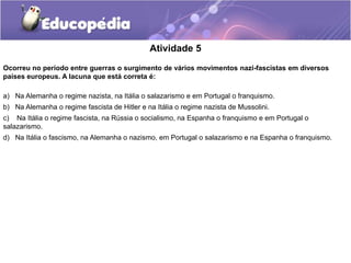 Atividade 5
Ocorreu no período entre guerras o surgimento de vários movimentos nazi-fascistas em diversos
países europeus. A lacuna que está correta é:
a) Na Alemanha o regime nazista, na Itália o salazarismo e em Portugal o franquismo.
b) Na Alemanha o regime fascista de Hitler e na Itália o regime nazista de Mussolini.
c) Na Itália o regime fascista, na Rússia o socialismo, na Espanha o franquismo e em Portugal o
salazarismo.
d) Na Itália o fascismo, na Alemanha o nazismo, em Portugal o salazarismo e na Espanha o franquismo.
 