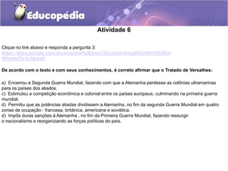 Atividade 6
De acordo com o texto e com seus conhecimentos, é correto afirmar que o Tratado de Versalhes:
a) Encerrou a Segunda Guerra Mundial, fazendo com que a Alemanha perdesse as colônias ultramarinas
para os países dos aliados.
c) Estimulou a competição econômica e colonial entre os países europeus, culminando na primeira guerra
mundial.
d) Permitiu que as potências aliadas dividissem a Alemanha, no fim da segunda Guerra Mundial em quatro
zonas de ocupação : francesa, britânica, americana e soviética.
d) Impôs duras sanções à Alemanha , no fim da Primeira Guerra Mundial, fazendo ressurgir
o nacionalismo e reorganizando as forças políticas do país.
Clique no link abaixo e responda a pergunta 3:
https://docs.google.com/document/d/1x6itmuiTICyufsOcXmgXfULNMY7KACm
MfmbhdTz1e3Q/edit
 