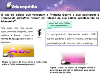O que os países que venceram a Primeira Guerra e que assinaram o
Tratado de Versalhes fizeram em relação ao que estava acontecendo na
Alemanha?
Para evitar uma nova guerra,
outras potências europeias, como
Inglaterra e França, criaram a
Política de Apaziguamento com a
Alemanha.
Mas o que era a Política
de Apaziguamento?
O apaziguamento funcionaria assim: Hitler
poderia controlar a Tchecoslováquia, em troca da
garantia de que não anexaria outros territórios.
Clique no ícone de texto acima e saiba mais
sobre a Política do Apaziguamento.
Agora, clique no ícone de imagem acima e
perceba que ela não foi suficiente para conter
as ambições de Hitler.
 