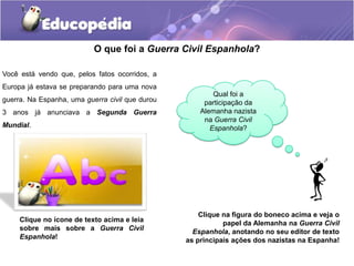O que foi a Guerra Civil Espanhola?
Clique no ícone de texto acima e leia
sobre mais sobre a Guerra Civil
Espanhola!
Clique na figura do boneco acima e veja o
papel da Alemanha na Guerra Civil
Espanhola, anotando no seu editor de texto
as principais ações dos nazistas na Espanha!
Você está vendo que, pelos fatos ocorridos, a
Europa já estava se preparando para uma nova
guerra. Na Espanha, uma guerra civil que durou
3 anos já anunciava a Segunda Guerra
Mundial.
Qual foi a
participação da
Alemanha nazista
na Guerra Civil
Espanhola?
 