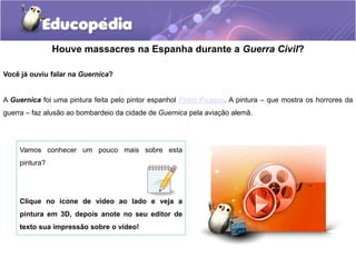 Houve massacres na Espanha durante a Guerra Civil?
Você já ouviu falar na Guernica?
A Guernica foi uma pintura feita pelo pintor espanhol Pablo Picasso. A pintura – que mostra os horrores da
guerra – faz alusão ao bombardeio da cidade de Guernica pela aviação alemã.
Vamos conhecer um pouco mais sobre esta
pintura?
Clique no ícone de vídeo ao lado e veja a
pintura em 3D, depois anote no seu editor de
texto sua impressão sobre o vídeo!
 