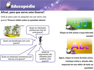 Afinal, para que serve uma Guerra?
Você já parou para se perguntar pra que serve uma
guerra? Procure refletir sobre as questões abaixo!
Clique no link acima e ouça esta bela
canção!
Agora, clique no ícone de texto acima,
conheça a letra e, através dela,
responda em seu editor de texto as
questões!
Quem sai beneficiado com uma
guerra?
Quais os interesses econômicos por
trás de uma guerra?
Quais os interesses
políticos por trás de
uma guerra?
Quais os
argumentos são
utilizados para
justificar uma
guerra?
 