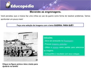 Movendo as engrenagens.
Você percebeu que a música faz uma crítica ao uso da guerra como forma de resolver problemas. Vamos
aprofundar um pouco mais!
Faça uma seleção de imagens com o tema GUERRA: PARA QUÊ?
Instruções:
- Deve ser produzido no Powerpoint ;
- Procure imagens_gratuitas :
- Utilize a música como padrão para selecionar
as imagens;
- Compartilhe o resultado com seus colegas.
Clique na figura acima e leia o texto para
ajudá-lo na tarefa!
 