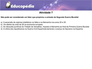 Atividade 7
Não pode ser considerado um fator que propiciou a eclosão da Segunda Guerra Mundial:
a) A ascensão de regimes totalitários na Itália e na Alemanha nos anos 20 e 30.
b) Os efeitos da crise de 29 na economia europeia.
c) As cláusulas punitivas do Tratado de Versalhes, imposto à Alemanha ao final da Primeira Guerra Mundial.
d) A vitória dos republicanos na Guerra Civil Espanhola barrando o avanço do fascismo na Espanha.
 