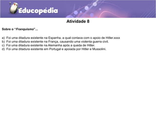 Atividade 8
Sobre o “Franquismo”...
a) Foi uma ditadura existente na Espanha, a qual contava com o apoio de Hitler.xxxx
b) Foi uma ditadura existente na França, causando uma violenta guerra civil.
c) Foi uma ditadura existente na Alemanha após a queda de Hitler.
d) Foi uma ditadura existente em Portugal e apoiada por Hitler e Mussolini.
 