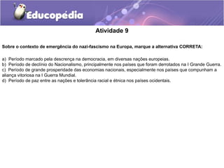 Atividade 9
Sobre o contexto de emergência do nazi-fascismo na Europa, marque a alternativa CORRETA:
a) Período marcado pela descrença na democracia, em diversas nações europeias.
b) Período de declínio do Nacionalismo, principalmente nos países que foram derrotados na I Grande Guerra.
c) Período de grande prosperidade das economias nacionais, especialmente nos países que compunham a
aliança vitoriosa na I Guerra Mundial.
d) Período de paz entre as nações e tolerância racial e étnica nos países ocidentais.
 