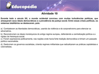 Atividade 10
Durante todo o século XX, o mundo ocidental conviveu com muitas turbulências políticas, que
ameaçaram seus ideais democráticos e a prevalência da justiça social. Entre essas crises políticas, os
sistemas totalitários se destacaram, pois:
a) Combateram as liberdades democráticas, usando da violência e do corporativismo para silenciar os
adversários.
b) Reconstruíram os ideais monárquicos do antigo regime europeu, defendendo a centralização política e a
rigidez da hierarquia social.
c) Foram expressivos politicamente, nas nações onde havia forte tradição democrática e tinham um passado
político nacionalista.
d) Destruíram os governos socialistas, criando regimes militaristas que radicalizaram as práticas capitalistas e
colonialistas.
 