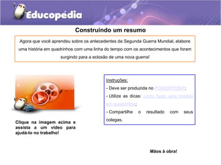 Construindo um resumo
Agora que você aprendeu sobre os antecedentes da Segunda Guerra Mundial, elabore
uma história em quadrinhos com uma linha do tempo com os acontecimentos que foram
surgindo para a eclosão de uma nova guerra!
Mãos à obra!
Clique na imagem acima e
assista a um vídeo para
ajudá-lo no trabalho!
Instruções:
- Deve ser produzida no POWERPOINT;
- Utilize as dicas: como fazer uma história
em quadrinhos;
- Compartilhe o resultado com seus
colegas.
 