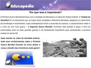 Por que isso é importante?
A Primeira Guerra Mundial terminou com a rendição da Alemanha e a vitória da Tríplice Entente. O Tratado de
Versalhes foi um documento que, ao impor duras condições à Alemanha derrotada, despertou um sentimento
de humilhação e revanchismo, cujas consequências foram a ascensão do nazismo, o expansionismo militar e
o início de uma nova guerra – a Segunda Guerra Mundial. Conhecer este período e traçar a linha de
continuidade entre as duas grandes guerras é de fundamental importância para compreender a primeira
metade do século XX.
Após assistir ao vídeo da atividade anterior,
teste seus conhecimentos sobre a Primeira
Guerra Mundial clicando no ícone abaixo e
vença o desafio das trincheiras neste game!!
 