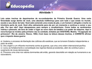 Atividade 1
Leia estes trechos de depoimentos de ex-combatentes da Primeira Grande Guerra: Uma certa
ferocidade surge dentro de você, uma absoluta indiferença para com tudo o que existe no mundo,
exceto o seu dever de lutar. Você está comendo uma crosta de pão, e um homem é atingido e morto na
trincheira perto de você. Você olha calmamente para ele por um momento e continua a comer o seu
pão. Por que não? Aqui desapareceu para sempre o cavalheirismo. Como todos os sentimentos
nobres e pessoais, ele teve de ceder o lugar ao novo ritmo da batalha e ao poder da máquina. Aqui a
nova Europa se revelou pela primeira vez no combate. (Citados por EKSTEINS, Modris. "A sagração da
primavera". Rio de Janeiro: Rocco, 1992.) Com base na leitura desses trechos, é CORRETO afirmar
que o impacto dessa guerra:
a) Acelerou o processo de libertação das colônias afro-asiáticas, que se tornaram Estados independentes a
partir de então.
b) Deu origem a um influente movimento contra as guerras, que criou uma ordem internacional pacífica.
c) Levou ao fortalecimento e consolidação dos regimes liberais já existentes, além de contribuir para o
surgimento de novas democracias.
d) Provocou uma crise nos valores dominantes até então, gerando descrédito em relação ao humanismo e ao
racionalismo.
 