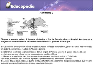 Atividade 2
Observe a gravura acima. A imagem simboliza o fim da Primeira Guerra Mundial. Ao associar a
imagem aos acontecimentos daquele momento histórico, pode-se afirmar que:
a) Os conflitos prosseguiram depois da assinatura dos Tratados de Versalhes, já que a França não concordou
em ceder à Alemanha as regiões da Alsácia e Lorena.
b) Não foram resolvidos os problemas que deram origem à Primeira Guerra, já que os tratados de paz
previam apenas uma trégua, com a suspensão dos conflitos bélicos.
c) Na verdade não houve paz, uma vez que a Alemanha recusou-se a assinar o Tratado de
Versalhes, elaborado pela França e Inglaterra, que estabelecia o término dos conflitos.
d) Apesar da paz estabelecida, a guerra afetou profundamente a economia dos países europeus, que tiveram
que arcar com prejuízos imensos, mesmo os países vitoriosos.
 